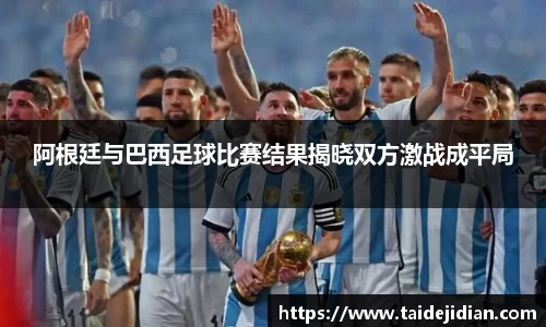 阿根廷与巴西足球比赛结果揭晓双方激战成平局